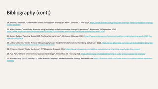 Bibliography (cont.)
19. Spooner, Jonathan, “Under Armor’s Vertical Integration Strategy vs. Nike+”, LinkedIn, 11 June 2015, https://www.linkedin.com/pulse/under-armours-vertical-integration-strategy-
vs-nike-spooner/
20. Wilen, Holden, “How Under Armour is using technology to help consumers through the pandemic”, Bizjournals, 25 September 2020,
https://www.bizjournals.com/baltimore/news/2020/09/25/how-under-armour-used-technology-to-help-consumers.html
21. Becker, Sabine, “Sporting Goods 2022: The New Normal is here”, Mckinsey, 24 January 2022, https://www.mckinsey.com/industries/retail/our-insights/sporting-goods-2022-the-
new-normal-is-here
22. Larkin, Catherine, “Under Armour Slides as Supply Issues Need Months to Resolve”, Bloomberg, 11 February 2022, https://www.bloomberg.com/news/articles/2022-02-11/under-
armour-warns-of-material-impacts-from-supply-constraints
23. O’Conner, Daniel. “Under the Armor”, TCT Magazine, 3 August 2016, https://www.tctmagazine.com/additive-manufacturing-3d-printing-news/under-the-armour/
24. Pub, Pam, “What is Under Armour’s Corporate Strategy”, FintechAsia. 15 February 2022, https://fintechasia.net/2022/02/15/what-is-under-armours-corporate-strategy/
25. BusinessEssay. (2021, January 27). Under Armour Company's Market Expansion Strategy. Retrieved from https://business-essay.com/under-armour-companys-market-expansion-
strategy/
 