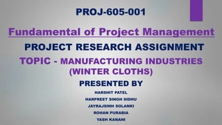 Fundamental of Project Management
PRESENTED BY
HARSHIT PATEL
HARPREET SINGH SIDHU
JAYRAJSINH SOLANKI
ROHAN PURABIA
YASH KANANI
PROJ-605-001
PROJECT RESEARCH ASSIGNMENT
TOPIC - MANUFACTURING INDUSTRIES
(WINTER CLOTHS)
 