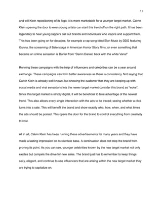 11
and will Klein repositioning of its logo; it is more marketable for a younger target market. Calvin
Klein opening the door to even young artists can start this trend off on the right path. It has been
legendary to hear young rappers call out brands and individuals who inspire and support them.
This has been going on for decades; for example a rap song titled Elon Musk by DDG featuring
Gunna, the screaming of Balenciaga in American Horror Story films, or even something that
became an online sensation is Daniel from “Damn Daniel, back with the white Vans!”
Running these campaigns with the help of influencers and celebrities can be a year around
exchange. These campaigns can form better awareness as there is consistency. Not saying that
Calvin Klein is already well known, but showing the customer that they are keeping up with
social media and viral sensations lets the newer target market consider this brand as “woke”.
Since this target market is strictly digital, it will be beneficial to take advantage of the newest
trend. This also allows every single interaction with the ads to be traced; seeing whether a click
turns into a sale. This will benefit the brand and show exactly who, how, when, and what times
the ads should be posted. This opens the door for the brand to control everything from creativity
to cost.
All in all, Calvin Klein has been running these advertisements for many years and they have
made a lasting impression on its clientele base. A continuation does not stop the brand from
proving its point. As you can see, younger celebrities known by the new target market not only
excites but compels the drive for new sales. The brand just has to remember to keep things
sexy, elegant, and continue to use influencers that are arising within the new target market they
are trying to capitalize on.
 