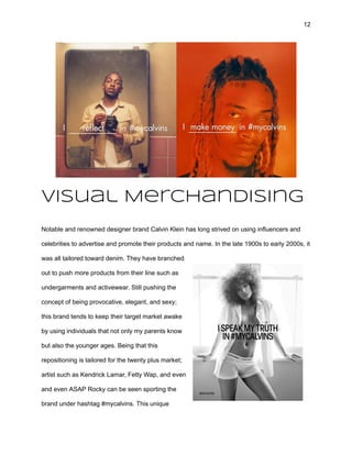 12
Visual Merchandising
Notable and renowned designer brand Calvin Klein has long strived on using influencers and
celebrities to advertise and promote their products and name. In the late 1900s to early 2000s, it
was all tailored toward denim. They have branched
out to push more products from their line such as
undergarments and activewear. Still pushing the
concept of being provocative, elegant, and sexy;
this brand tends to keep their target market awake
by using individuals that not only my parents know
but also the younger ages. Being that this
repositioning is tailored for the twenty plus market;
artist such as Kendrick Lamar, Fetty Wap, and even
and even ASAP Rocky can be seen sporting the
brand under hashtag #mycalvins. This unique
 