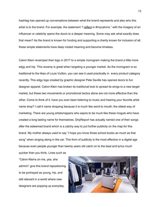 13
hashtag has opened up conversations between what the brand represents and also who this
artist is to the brand. For example, the statement “I reflect in #mycalvins.” with the imagery of an
influencer or celebrity opens the doors to a deeper meaning. Some may ask what exactly does
that mean? As the brand is known for funding and supporting a charity known for inclusion of all,
these simple statements have deep rooted meaning and become timeless.
Calvin Klein revamped their logo in 2017 to a simple monogram making the brand a little more
edgy and hip. This revamp is great when targeting a younger market. As the monogram is so
traditional to the likes of Louis Vuitton, you can see it used practically in every product category
recently. This edgy logo created by graphic designer Pete Saville has opened doors to fun
designer apparel. Calvin Klein has broken its traditional look to spread its wings to a new target
market, but these two movements or promotional tactics alone are not more effective than the
other. Come to think of it, have you ever been listening to music and hearing your favorite artist
name drop? I call it name dropping because it is much like word to mouth; the oldest way of
marketing. There are young artists/rappers who aspire to be much like these moguls who have
created a long lasting name for themselves. DripReport has actually named one of their songs
after the esteemed brand which is a catchy way to put further publicity on the map for this
brand. My mother always used to say “I hope you know those school books as much as that
song” when singing along in the car. This form of publicity is the most effective in a digital age
because even people younger than twenty years old catch on to the beat and lyrics much
quicker than you think. Lines such as
“Calvin Kleins on me, yea, she
admirin” give this brand repositioning
to be portrayed as young, hip, and
still relevant in a world where new
designers are popping up everyday.
 