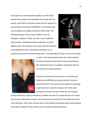 14
As the plan is to mainly advertise digitally in a world where
everyone has access to the worldwide web through their cell
phones, Calvin Klein can boost its sales and even design for a
young market; Calvin Klein 205W39NYC. The #mycalvin ads
can be splashed on multiple channels of social media. The
hashtag #mycalvin can be used on platforms such as
Instagram, Facebook, Twitter, and even in your traditional
search engine. Interestingly enough magazines have gone
digital as well. This movement even opens doors for the brand
via the Metaverse where individuals are allowed to try on
products at home with a simple full body photo. They practically can shop as if they are actually
in a store. This brand already comes with a loyal customer
fan base and using that information to send email blasts to
their clientele will also be successful; updating the client of
new products and sales promotion.
To push this rebranding, this brand can use something as
traditional as a BOGO (buy one get one) sale. Everyone
loves free product! This even gives the retailer an advantage
to get many more customers to sign up for further sales
promotions the brand may have. Have you ever bought a
product and found out that an influencer or celebrity has worn it? It makes the item much more
hip and even sentimental in a sense. As the twenty plus years look for role models and tend to
mimic behaviors, Calvin Klein has been spot on with keeping themselves relevant while keeping
to its mission statement. Now, what do you do or believe about #yourcalvins?
 