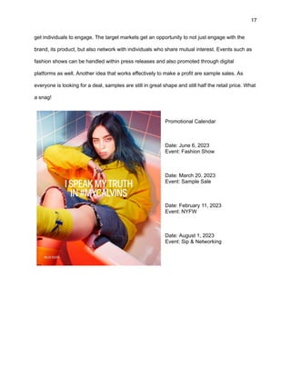 17
get individuals to engage. The target markets get an opportunity to not just engage with the
brand, its product, but also network with individuals who share mutual interest. Events such as
fashion shows can be handled within press releases and also promoted through digital
platforms as well. Another idea that works effectively to make a profit are sample sales. As
everyone is looking for a deal, samples are still in great shape and still half the retail price. What
a snag!
Promotional Calendar
Date: June 6, 2023
Event: Fashion Show
Date: March 20, 2023
Event: Sample Sale
Date: February 11, 2023
Event: NYFW
Date: August 1, 2023
Event: Sip & Networking
 