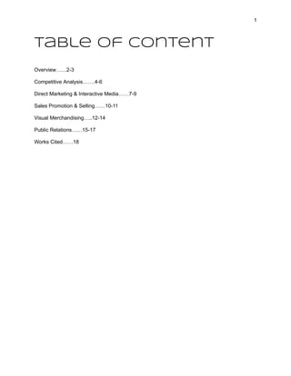 1
Table of Content
Overview……2-3
Competitive Analysis…….4-6
Direct Marketing & Interactive Media……7-9
Sales Promotion & Selling……10-11
Visual Merchandising…..12-14
Public Relations……15-17
Works Cited……18
 
