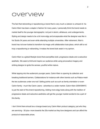 2
Overview
The fact that rebranding or repositioning a brand that is very much a veteran is unheard of. As
Calvin Klein has been a staple in fashion for many years, I personally think the brand needs to
market itself to the younger demographic; not just in denim, athleisure, and undergarments.
Styling and design needs to be a bit more edgy and encapsulate what the designer was like in
his Studio 54 years and even while attending multiple universities. After retirement, Klein’s
brand has not ever looked to transform its image until collaboration took place, which still is not
truly a repositioning or rebranding. It makes the brand look weak in my opinion.
Calvin Klein is a global lifestyle brand that exemplifies bold, progressive ideals and a seductive
aesthetic. We seek to thrill and inspire our audience while using provocative imagery and
striking designs to ignite the senses; youthful while mature.
While tapping into the audience's younger years, Calvin Klein is opening its collection and
breaking traditional barriers. Collaborations for instance with other brands such as Palace mesh
the two audiences under one roof. Selling points such as such as family orientation or even
Calvin family - much like Calvin Jeans - advertise to a wider market. Calvin Klein 205W39NYC
is just the start of this brand repositioning. Adding more edgy looks along with the tradition of
progressive ideals and seductive aesthetics will get the younger market excited to be a part of
this family.
I don’t think there should be a change toward any Calvin Klein product category, just who they
are servicing - 30 plus- more towards the 20s market as they love designers and can afford the
product at reasonable prices.
 