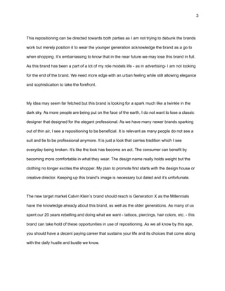 3
This repositioning can be directed towards both parties as I am not trying to debunk the brands
work but merely position it to wear the younger generation acknowledge the brand as a go to
when shopping. It’s embarrassing to know that in the near future we may lose this brand in full.
As this brand has been a part of a lot of my role models life - as in advertising- I am not looking
for the end of the brand. We need more edge with an urban feeling while still allowing elegance
and sophistication to take the forefront.
My idea may seem far fetched but this brand is looking for a spark much like a twinkle in the
dark sky. As more people are being put on the face of the earth, I do not want to lose a classic
designer that designed for the elegant professional. As we have many newer brands sparking
out of thin air, I see a repositioning to be beneficial. It is relevant as many people do not see a
suit and tie to be professional anymore. It is just a look that carries tradition which I see
everyday being broken. It’s like the look has become an act. The consumer can benefit by
becoming more comfortable in what they wear. The design name really holds weight but the
clothing no longer excites the shopper. My plan to promote first starts with the design house or
creative director. Keeping up this brand's image is necessary but dated and it’s unfortunate.
The new target market Calvin Klein’s brand should reach is Generation X as the Millennials
have the knowledge already about this brand, as well as the older generations. As many of us
spent our 20 years rebelling and doing what we want - tattoos, piercings, hair colors, etc. - this
brand can take hold of these opportunities in use of repositioning. As we all know by this age,
you should have a decent paying career that sustains your life and its choices that come along
with the daily hustle and bustle we know.
 