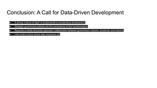 Conclusion: A Call for Data-Driven Development
● A strong "culture of data" is fundamental to accelerating development.
● Strategic government policies are the cornerstone of this transformation.
● Requires a whole-of-society approach: collaboration between government, industry, academia, and citizens.
● Let's build a future where data empowers all.
 