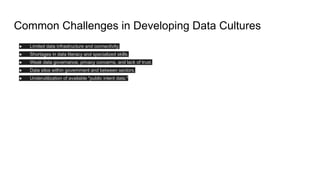 Common Challenges in Developing Data Cultures
● Limited data infrastructure and connectivity.
● Shortages in data literacy and specialized skills.
● Weak data governance, privacy concerns, and lack of trust.
● Data silos within government and between sectors.
● Underutilization of available "public intent data."
 
