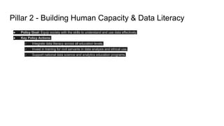 Pillar 2 - Building Human Capacity & Data Literacy
● Policy Goal: Equip society with the skills to understand and use data effectively.
● Key Policy Actions:
○ Integrate data literacy across all education levels.
○ Invest in training for civil servants in data analysis and ethical use.
○ Support national data science and analytics education programs.
 