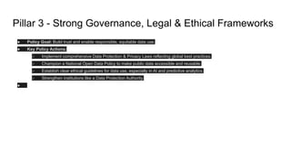 Pillar 3 - Strong Governance, Legal & Ethical Frameworks
● Policy Goal: Build trust and enable responsible, equitable data use.
● Key Policy Actions:
○ Implement comprehensive Data Protection & Privacy Laws reflecting global best practices.
○ Champion a National Open Data Policy to make public data accessible and reusable.
○ Establish clear ethical guidelines for data use, especially in AI and predictive analytics.
○ Strengthen institutions like a Data Protection Authority.
●
 