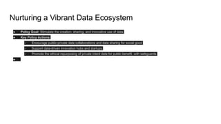 Nurturing a Vibrant Data Ecosystem
● Policy Goal: Stimulate the creation, sharing, and innovative use of data.
● Key Policy Actions:
○ Encourage public-private data collaborations and data sharing for social good.
○ Support data-driven innovation hubs and startups.
○ Promote the ethical repurposing of private intent data for public benefit, with safeguards.
●
 