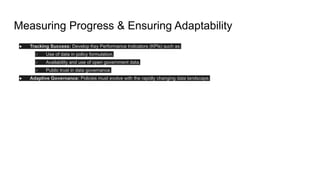 Measuring Progress & Ensuring Adaptability
● Tracking Success: Develop Key Performance Indicators (KPIs) such as:
○ Use of data in policy formulation.
○ Availability and use of open government data.
○ Public trust in data governance.
● Adaptive Governance: Policies must evolve with the rapidly changing data landscape.
 