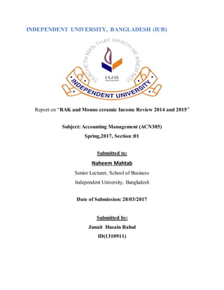 INDEPENDENT UNIVERSITY, BANGLADESH (IUB)
Report on “RAK and Monno ceramic Income Review 2014 and 2015”
Subject: Accounting Management (ACN305)
Spring,2017, Section :01
Submitted to:
Naheem Mahtab
Senior Lecturer, School of Business
Independent University, Bangladesh
Date of Submission: 28/03/2017
Submitted by:
Junait Husain Rahul
ID(1310911)
 