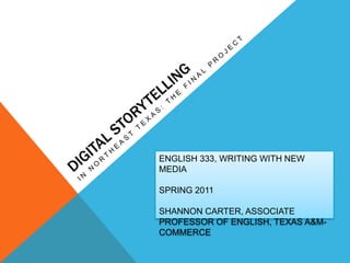 Digital Storytelling In Northeast Texas: The Final Project ENGLISH 333, WRITING WITH NEW MEDIA SPRING 2011 SHANNON CARTER, ASSOCIATE PROFESSOR OF ENGLISH, TEXAS A&M-COMMERCE 
