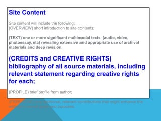 Site ContentSite content will include the following: (OVERVIEW) short introduction to site contents; (TEXT) one or more significant multimodal texts;(audio, video, photoessay, etc) revealing extensive and appropriate use of archival materials and deep revision(CREDITS and CREATIVE RIGHTS) bibliography of all source materials, including relevant statement regarding creative rights for each;  (PROFILE) brief profile from author; (FREE ZONE) any additional, relevant contributions that might enhance the website’s overall goals and purposes. 