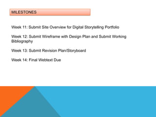 MILESTONESWeek 11: Submit Site Overview for Digital Storytelling PortfolioWeek 12: Submit Wireframe with Design Plan and Submit Working BibliographyWeek 13: Submit Revision Plan/Storyboard Week 14: Final Webtext Due