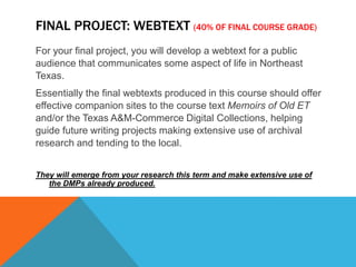 Final Project: Webtext(40% of final course grade)For your final project, you will develop a webtext for a public audience that communicates some aspect of life in Northeast Texas. Essentially the final webtexts produced in this course should offer effective companion sites to the course text Memoirs of Old ET and/or the Texas A&M-Commerce Digital Collections, helping guide future writing projects making extensive use of archival research and tending to the local. They will emerge from your research this term and make extensive use of the DMPs already produced. 