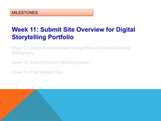 MILESTONESWeek 11: Submit Site Overview for Digital Storytelling PortfolioWeek 12: Submit Wireframe with Design Plan and Submit Working BibliographyWeek 13: Submit Revision Plan/Storyboard Week 14: Final Webtext Due