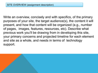 SITE OVERVIEW (assignment description)Write an overview, concisely and with specifics, of the primary purposes of your site, the target audience(s), the content it will present, and how that content will be organized (e.g., number of pages,  images, features, resources, etc). Describe what previous work you’ll be drawing from in developing this site, your primary concerns and projected timeline for each element and site as a whole, and needs in terms of  technology support. 