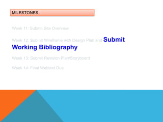 MILESTONESWeek 11: Submit Site OverviewWeek 12: Submit Wireframe with Design Plan and Submit Working BibliographyWeek 13: Submit Revision Plan/Storyboard Week 14: Final Webtext Due