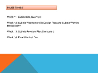 MILESTONESWeek 11: Submit Site OverviewWeek 12: Submit Wireframe with Design Plan and Submit Working BibliographyWeek 13: Submit Revision Plan/Storyboard Week 14: Final Webtext Due