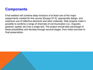 ComponentsFinal webtext will combine deep revisions of at least one of the major assignments created for this course (Essays #1-2), appropriate design, and extensive use of reflective elements and other materials. Web projects make it possible to combine a range of channels of communication (i.e., linguistic, gestural, spatial, etc) into a single text. The project should take advantage of these possibilities and develop through several stages, from initial overview to final presentation. 