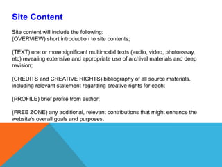 Site ContentSite content will include the following: (OVERVIEW) short introduction to site contents; (TEXT) one or more significant multimodal texts (audio, video, photoessay, etc) revealing extensive and appropriate use of archival materials and deep revision;(CREDITS and CREATIVE RIGHTS) bibliography of all source materials, including relevant statement regarding creative rights for each;  (PROFILE) brief profile from author; (FREE ZONE) any additional, relevant contributions that might enhance the website’s overall goals and purposes. 