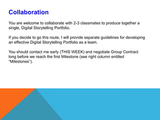 CollaborationYou are welcome to collaborate with 2-3 classmates to produce together a single, Digital Storytelling Portfolio. If you decide to go this route, I will provide separate guidelines for developing an effective Digital Storytelling Portfolio as a team. You should contact me early (THIS WEEK) and negotiate Group Contract long before we reach the first Milestone (see right column entitled “Milestones”). 