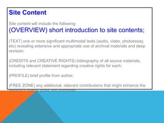 Site ContentSite content will include the following: (OVERVIEW) short introduction to site contents; (TEXT) one or more significant multimodal texts (audio, video, photoessay, etc) revealing extensive and appropriate use of archival materials and deep revision;(CREDITS and CREATIVE RIGHTS) bibliography of all source materials, including relevant statement regarding creative rights for each;  (PROFILE) brief profile from author; (FREE ZONE) any additional, relevant contributions that might enhance the website’s overall goals and purposes. 
