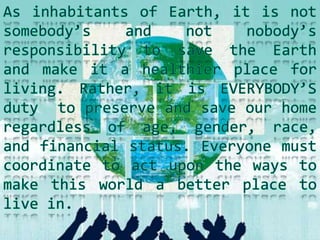 As inhabitants of Earth, it is not somebody’s and not nobody’s responsibility to save the Earth and make it a healthier place for living. Rather, it is EVERYBODY’S duty  to preserve and save our home regardless of age, gender, race, and financial status. Everyone must coordinate to act upon the ways to make this world a better place to live in. 