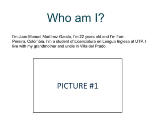 Who am I?
I’m Juan Manuel Martínez García, I’m 22 years old and I’m from
Pereira, Colombia. I’m a student of Licenciatura en Lengua Inglesa at UTP. I
live with my grandmother and uncle in Villa del Prado.
PICTURE #1
 