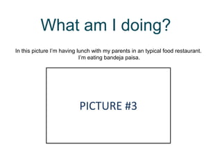 What am I doing?
In this picture I’m having lunch with my parents in an typical food restaurant.
I’m eating bandeja paisa.
PICTURE #3
 
