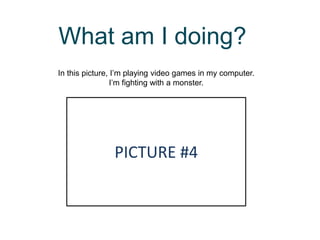 What am I doing?
In this picture, I’m playing video games in my computer.
I’m fighting with a monster.
PICTURE #4
 