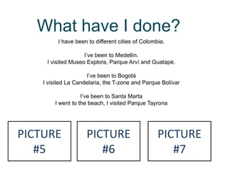 What have I done?
I have been to different cities of Colombia.
I’ve been to Medellín.
I visited Museo Explora, Parque Arví and Guatapé.
I’ve been to Bogotá
I visited La Candelaria, the T-zone and Parque Bolívar
I’ve been to Santa Marta
I went to the beach, I visited Parque Tayrona
PICTURE
#5
PICTURE
#6
PICTURE
#7
 