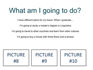 What am I going to do?
I have different plans for my future. When I graduate…
I’m going to study a master’s degree in Linguistics
I’m going to travel to other countries and learn from other cultures
I’m going to buy a house with three floors and a terrace
PICTURE
#8
PICTURE
#9
PICTURE
#10
 