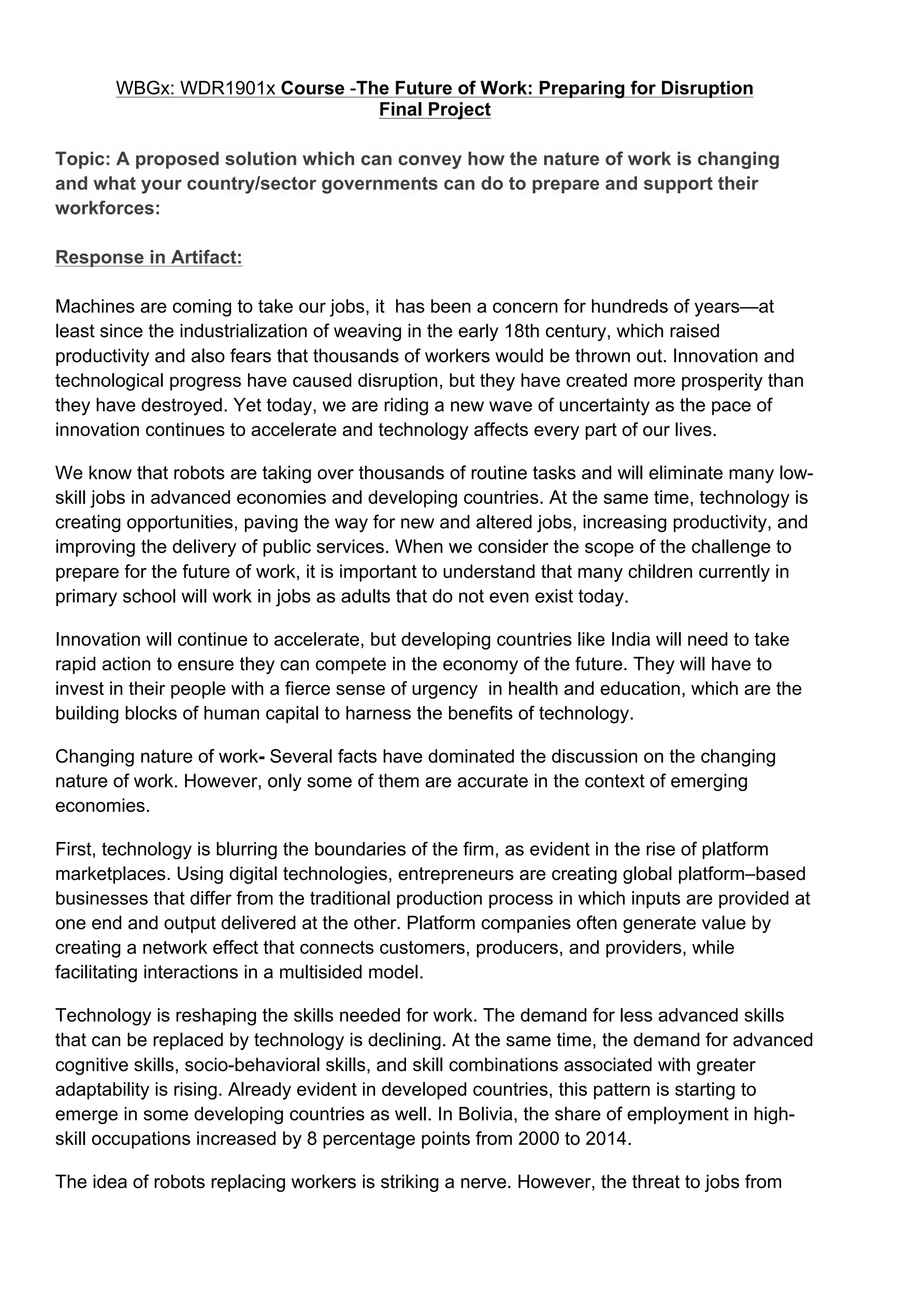 WBGx: WDR1901x Course -The Future of Work: Preparing for Disruption
Final Project
Topic: A proposed solution which can convey how the nature of work is changing
and what your country/sector governments can do to prepare and support their
workforces:
Response in Artifact:
Machines are coming to take our jobs, it has been a concern for hundreds of years—at
least since the industrialization of weaving in the early 18th century, which raised
productivity and also fears that thousands of workers would be thrown out. Innovation and
technological progress have caused disruption, but they have created more prosperity than
they have destroyed. Yet today, we are riding a new wave of uncertainty as the pace of
innovation continues to accelerate and technology affects every part of our lives.
We know that robots are taking over thousands of routine tasks and will eliminate many low-
skill jobs in advanced economies and developing countries. At the same time, technology is
creating opportunities, paving the way for new and altered jobs, increasing productivity, and
improving the delivery of public services. When we consider the scope of the challenge to
prepare for the future of work, it is important to understand that many children currently in
primary school will work in jobs as adults that do not even exist today.
Innovation will continue to accelerate, but developing countries like India will need to take
rapid action to ensure they can compete in the economy of the future. They will have to
invest in their people with a fierce sense of urgency in health and education, which are the
building blocks of human capital to harness the benefits of technology.
Changing nature of work- Several facts have dominated the discussion on the changing
nature of work. However, only some of them are accurate in the context of emerging
economies.
First, technology is blurring the boundaries of the firm, as evident in the rise of platform
marketplaces. Using digital technologies, entrepreneurs are creating global platform–based
businesses that differ from the traditional production process in which inputs are provided at
one end and output delivered at the other. Platform companies often generate value by
creating a network effect that connects customers, producers, and providers, while
facilitating interactions in a multisided model.
Technology is reshaping the skills needed for work. The demand for less advanced skills
that can be replaced by technology is declining. At the same time, the demand for advanced
cognitive skills, socio-behavioral skills, and skill combinations associated with greater
adaptability is rising. Already evident in developed countries, this pattern is starting to
emerge in some developing countries as well. In Bolivia, the share of employment in high-
skill occupations increased by 8 percentage points from 2000 to 2014.
The idea of robots replacing workers is striking a nerve. However, the threat to jobs from
 
