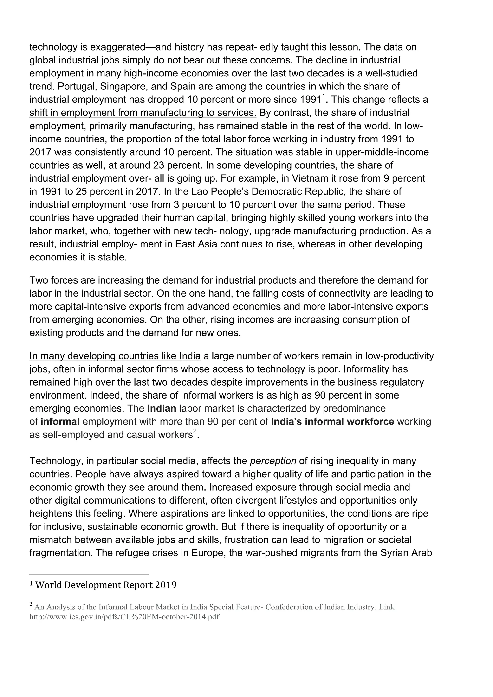 technology is exaggerated—and history has repeat- edly taught this lesson. The data on
global industrial jobs simply do not bear out these concerns. The decline in industrial
employment in many high-income economies over the last two decades is a well-studied
trend. Portugal, Singapore, and Spain are among the countries in which the share of
industrial employment has dropped 10 percent or more since 19911
. This change reflects a
shift in employment from manufacturing to services. By contrast, the share of industrial
employment, primarily manufacturing, has remained stable in the rest of the world. In low-
income countries, the proportion of the total labor force working in industry from 1991 to
2017 was consistently around 10 percent. The situation was stable in upper-middle-income
countries as well, at around 23 percent. In some developing countries, the share of
industrial employment over- all is going up. For example, in Vietnam it rose from 9 percent
in 1991 to 25 percent in 2017. In the Lao People’s Democratic Republic, the share of
industrial employment rose from 3 percent to 10 percent over the same period. These
countries have upgraded their human capital, bringing highly skilled young workers into the
labor market, who, together with new tech- nology, upgrade manufacturing production. As a
result, industrial employ- ment in East Asia continues to rise, whereas in other developing
economies it is stable.
Two forces are increasing the demand for industrial products and therefore the demand for
labor in the industrial sector. On the one hand, the falling costs of connectivity are leading to
more capital-intensive exports from advanced economies and more labor-intensive exports
from emerging economies. On the other, rising incomes are increasing consumption of
existing products and the demand for new ones.
In many developing countries like India a large number of workers remain in low-productivity
jobs, often in informal sector firms whose access to technology is poor. Informality has
remained high over the last two decades despite improvements in the business regulatory
environment. Indeed, the share of informal workers is as high as 90 percent in some
emerging economies. The Indian labor market is characterized by predominance
of informal employment with more than 90 per cent of India's informal workforce working
as self-employed and casual workers2
.
Technology, in particular social media, affects the perception of rising inequality in many
countries. People have always aspired toward a higher quality of life and participation in the
economic growth they see around them. Increased exposure through social media and
other digital communications to different, often divergent lifestyles and opportunities only
heightens this feeling. Where aspirations are linked to opportunities, the conditions are ripe
for inclusive, sustainable economic growth. But if there is inequality of opportunity or a
mismatch between available jobs and skills, frustration can lead to migration or societal
fragmentation. The refugee crises in Europe, the war-pushed migrants from the Syrian Arab
																																																								
1	World	Development	Report	2019	
2
An Analysis of the Informal Labour Market in India Special Feature- Confederation of Indian Industry. Link
http://www.ies.gov.in/pdfs/CII%20EM-october-2014.pdf
	
 