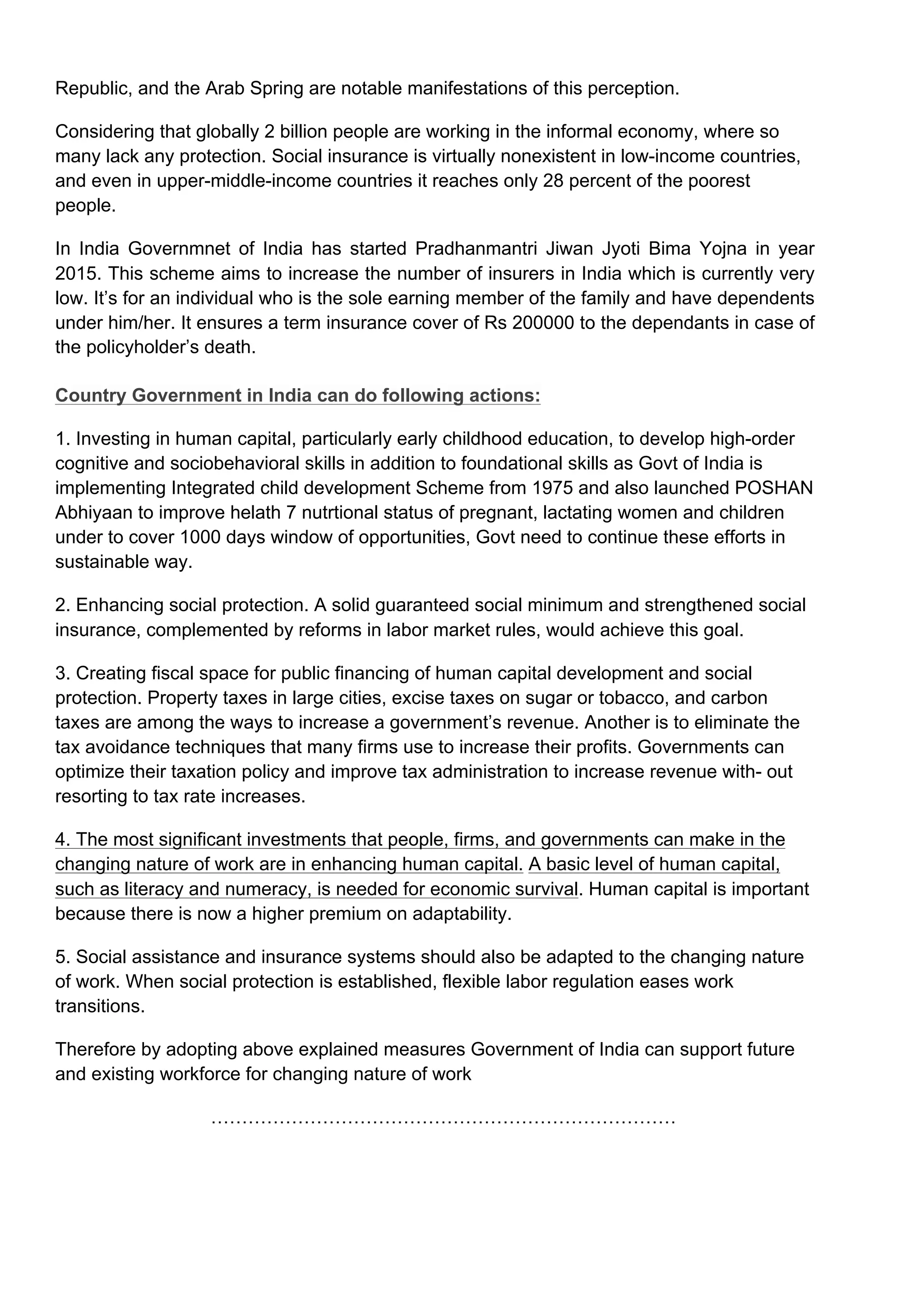 Republic, and the Arab Spring are notable manifestations of this perception.
Considering that globally 2 billion people are working in the informal economy, where so
many lack any protection. Social insurance is virtually nonexistent in low-income countries,
and even in upper-middle-income countries it reaches only 28 percent of the poorest
people.
In India Governmnet of India has started Pradhanmantri Jiwan Jyoti Bima Yojna in year
2015. This scheme aims to increase the number of insurers in India which is currently very
low. It’s for an individual who is the sole earning member of the family and have dependents
under him/her. It ensures a term insurance cover of Rs 200000 to the dependants in case of
the policyholder’s death.
Country Government in India can do following actions:
1. Investing in human capital, particularly early childhood education, to develop high-order
cognitive and sociobehavioral skills in addition to foundational skills as Govt of India is
implementing Integrated child development Scheme from 1975 and also launched POSHAN
Abhiyaan to improve helath 7 nutrtional status of pregnant, lactating women and children
under to cover 1000 days window of opportunities, Govt need to continue these efforts in
sustainable way.
2. Enhancing social protection. A solid guaranteed social minimum and strengthened social
insurance, complemented by reforms in labor market rules, would achieve this goal.
3. Creating fiscal space for public financing of human capital development and social
protection. Property taxes in large cities, excise taxes on sugar or tobacco, and carbon
taxes are among the ways to increase a government’s revenue. Another is to eliminate the
tax avoidance techniques that many firms use to increase their profits. Governments can
optimize their taxation policy and improve tax administration to increase revenue with- out
resorting to tax rate increases.
4. The most significant investments that people, firms, and governments can make in the
changing nature of work are in enhancing human capital. A basic level of human capital,
such as literacy and numeracy, is needed for economic survival. Human capital is important
because there is now a higher premium on adaptability.
5. Social assistance and insurance systems should also be adapted to the changing nature
of work. When social protection is established, flexible labor regulation eases work
transitions.
Therefore by adopting above explained measures Government of India can support future
and existing workforce for changing nature of work
…………………………………………………………………
 