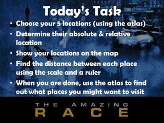 Today’s Task
• Choose your 5 locations (using the atlas)
• Determine their absolute & relative
location
• Show your locations on the map
• Find the distance between each place
using the scale and a ruler
• When you are done, use the atlas to find
out what places you might want to visit
 