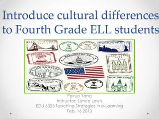 Introduce cultural differences
to Fourth Grade ELL students




                      Peiruo Yang
                Instructor: Lance Lewis
      EDU 6325 Teaching Strategies in e-Learning
                      Feb. 16 2013
 