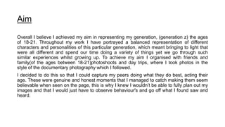 Aim
Overall I believe I achieved my aim in representing my generation, (generation z) the ages
of 18-21. Throughout my work I have portrayed a balanced representation of different
characters and personalities of this particular generation, which meant bringing to light that
were all different and spend our time doing a variety of things yet we go through such
similar experiences whilst growing up. To achieve my aim I organised with friends and
family(of the ages between 18-21)photoshoots and day trips, where I took photos in the
style of the documentary photography which I followed.
I decided to do this so that I could capture my peers doing what they do best, acting their
age. These were genuine and honest moments that I managed to catch making them seem
believable when seen on the page, this is why I knew I wouldn’t be able to fully plan out my
images and that I would just have to observe behaviour's and go off what I found saw and
heard.
 