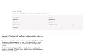 When directing shoots and organising multiple people at once, I found I
deleopved my leadership skills. I was able to manage people and time on the
shoot days succesfully.
Perseverance along side working under pressure is something I've always had
and used to my advantage within the year. With 5 relocations and a hecklic
schedual, I managed to complete the final project with a finished printed
product.
My comminications skills grew within the year due to having to approach
clients and individuals for shoots, I learnt how to approach different people that
I haven't come across before.
 