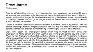 Drew Jarrett
Photographer
Drew Jarrett's individual approach to photography has been recognized over the last 20 years
as a unique and consistent style. He captures moments and uses all the aspects (lighting,
setting, fashion) of an images for the effect he's portraying. He believes in raw beauty instead
of creating it, you see this through his images where the models are natural and its not Posey
at all its all about the moment.
I chose to research Jarrett's work because his style is the style I want to try portray. I like the
natural, capturing a moment images because of how real they feel. I like the idea of capturing
actions and moments and then moments being seen through a visual of art and fashion.
Drew jarret began his photography career whilst livig in West London, along with
photographers Mario Sorrenti and Glen Luchford and working with Corrine Day and Melanie
Ward. He was finding himself and his asethetic, refining his eye with his camera. He began
taking images of his friends and family and even hijacking his froends shoots once he became
bored of high hairdressing job. His first published work was a book called "1994," this would at
the time not get the attention he expected or deserved but years later would become iconic
images. The book consisted of his contacts sheets being chopped up and collaged together,
its filled with street photography and impromptu portraits, two aspects of photography I want in
my own magazine.
 