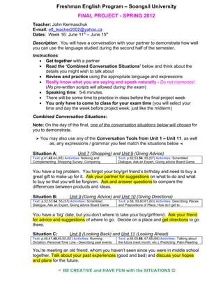 Freshman English Program – Soongsil University
                              FINAL PROJECT - SPRING 2012
Teacher: John Kermaschuk
E-mail: efl_teacher2002@yahoo.ca
Dates: Week 16: June 11th – June 15th
Description: You will have a conversation with your partner to demonstrate how well
you can use the language studied during the second half of the semester.
Instructions:
   • Get together with a partner
   • Read the ‘Combined Conversation Situations’ below and think about the
      details you might wish to talk about
   • Review and practice using the appropriate language and expressions
   • Really know what you are saying and speak naturally - Do not memorize!
      (No pre-written scripts will allowed during the exam)
   • Speaking time: 5-6 minutes.
   • There will be some time to practice in class before the final project week
   • You only have to come to class for your exam time (you will select your
      time and day the week before project week; just like the midterm)
Combined Conversation Situations:
Note: On the day of the final, one of the conversation situations below will chosen for
you to demonstrate.
   You may also use any of the Conversation Tools from Unit 1 – Unit 11, as well
        as, any expressions / grammar you feel match the situations below 

Situation A:                  Unit 7 (Shopping) and Unit 9 (Giving Advice)
Text: p.41,42,44,(45) Activities: Noticing and           Text: p.52,53,54, 55,(57) Activities: Scrambled
Complementing, Shopping Survey, Comparing                Dialogue, Ask an Expert, Giving advice Board Game


You have a big problem. You forgot your boy/girl friend’s birthday and need to buy a
great gift to make up for it. Ask your partner for suggestions on what to do and what
to buy so that you will be forgiven. Ask and answer questions to compare the
differences between products and ideas.

Situation B:             Unit 9 (Giving Advice) and Unit 10 (Giving Directions)
Text: p.52,53,54, 55,(57) Activities: Scrambled          Text: p.58, 59,60,61,(63) Activities: Describing Places
Dialogue, Ask an Expert, Giving advice Board Game        and Prepositions of Place, How do I get to…


You have a ‘big’ date, but you don’t where to take your boy/girlfriend. Ask your friend
for advice and suggestions of where to go. Decide on a place and get directions to go
there.

Situation C:             Unit 8 (Looking Back) and Unit 11 (Looking Ahead)
Text: p.46,47,48,49,50,(51) Activities: Running          Text: p.64,65,66, 67,68,(69) Activities: Talking about
Dictation, Personal Time Line - Describing past events   the future (next month, etc.), Predicting: Palm Reading

You’re meeting an old friend, whom you haven’t seen since you were in middle school
together. Talk about your past experiences (good and bad) and discuss your hopes
and plans for the future.

                  BE CREATIVE and HAVE FUN with the SITUATIONS 
 