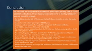 Conclusion
My research has shown me that Mexico is a beautiful country, that is rich in
tradition and culture. In conclusion, below are some of the key takeaways I
learned from this project.
• The Caribbean Sea, the Gulf of Mexico, and the Pacific Ocean are bodies of water that border
Mexico.
• Mexico has a rich history spanning over 10,000 years.
• Mexico is a federal republic. The head of the executive is the President of Mexico.
• As of 2020 the population of Mexico is 128,932,753.
• The Mexican currency is called Peso. Both the US Dollar and the Peso have origins from the 15-
19th century Spanish Dollar.
• The primary language in Mexico is Spanish where 92.7% of the population speak Spanish.
• The primary religion that can be found in Mexico is Roman Catholic.
• Dia De Los Muertos: Day of the dead is a 2-day holiday in Mexico. This day is meant to honor
deceased family and friends. It takes place on November 1st and 2nd.
• Cinco de Mayo: This very important celebration in Mexican culture commemorates Mexico’s
victory over France in 1862.
• Never drink the tap water, you will get sick. Instead buy bottled water or invest in a water bottle
with a travel-grade filter.
 