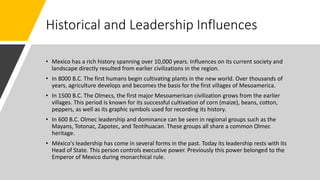 Historical and Leadership Influences
• Mexico has a rich history spanning over 10,000 years. Influences on its current society and
landscape directly resulted from earlier civilizations in the region.
• In 8000 B.C. The first humans begin cultivating plants in the new world. Over thousands of
years, agriculture develops and becomes the basis for the first villages of Mesoamerica.
• In 1500 B.C. The Olmecs, the first major Mesoamerican civilization grows from the earlier
villages. This period is known for its successful cultivation of corn (maize), beans, cotton,
peppers, as well as its graphic symbols used for recording its history.
• In 600 B.C. Olmec leadership and dominance can be seen in regional groups such as the
Mayans, Totonac, Zapotec, and Teotihuacan. These groups all share a common Olmec
heritage.
• México's leadership has come in several forms in the past. Today its leadership rests with its
Head of State. This person controls executive power. Previously this power belonged to the
Emperor of Mexico during monarchical rule.
 