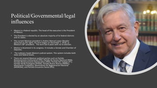 Political/Governmental/legal
influences
• Mexico is a federal republic. The head of the executive is the President
of Mexico.
• The President is elected by an absolute majority of its federal districts
and 31 states.
• The current Mexican president is Andres Manuel Lopez Obrador
(pictured on the right). His term began on December 1, 2018, as
Mexico’s 58th president. The term last 6 years with no re-election.
• Mexico is bicameral in its congress. It includes a Senate and Chamber of
Deputies.
• The Judiciary heads Mexico’s judicial system. This system includes both
state and federal levels.
• There are several Mexican political parties such as Partido
Revolucionario Institucional (PRI), Partido De Accion Nacional (PAN),
Partido Revolucionario Democratico (PRD), Partido Del Trabajo (PT),
Partido Verde Ecologista (PVEM), Partido Nueva Alianza (PANAL),
Movimento Ciudadano, Movimiento De Regeneracion Nacional
(MORENA), and Partido Encuentro Social (PES).
 