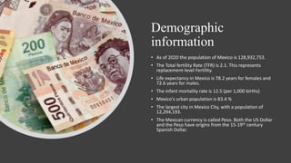 Demographic
information
• As of 2020 the population of Mexico is 128,932,753.
• The Total fertility Rate (TFR) is 2.1. This represents
replacement-level Fertility.
• Life expectancy in Mexico is 78.2 years for females and
72.6 years for males.
• The infant mortality rate is 12.5 (per 1,000 births)
• Mexico's urban population is 83.4 %
• The largest city in Mexico City, with a population of
12,294,193.
• The Mexican currency is called Peso. Both the US Dollar
and the Peso have origins from the 15-19th century
Spanish Dollar.
 