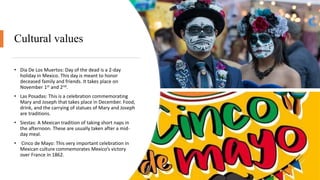 Cultural values
• Dia De Los Muertos: Day of the dead is a 2-day
holiday in Mexico. This day is meant to honor
deceased family and friends. It takes place on
November 1st and 2nd.
• Las Posadas: This is a celebration commemorating
Mary and Joseph that takes place in December. Food,
drink, and the carrying of statues of Mary and Joseph
are traditions.
• Siestas: A Mexican tradition of taking short naps in
the afternoon. These are usually taken after a mid-
day meal.
• Cinco de Mayo: This very important celebration in
Mexican culture commemorates Mexico’s victory
over France in 1862.
 