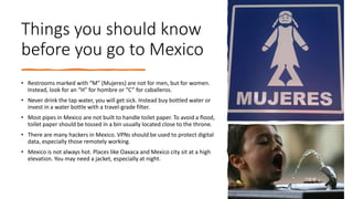 Things you should know
before you go to Mexico
• Restrooms marked with “M” (Mujeres) are not for men, but for women.
Instead, look for an “H” for hombre or “C” for caballeros.
• Never drink the tap water, you will get sick. Instead buy bottled water or
invest in a water bottle with a travel-grade filter.
• Most pipes in Mexico are not built to handle toilet paper. To avoid a flood,
toilet paper should be tossed in a bin usually located close to the throne.
• There are many hackers in Mexico. VPNs should be used to protect digital
data, especially those remotely working.
• Mexico is not always hot. Places like Oaxaca and Mexico city sit at a high
elevation. You may need a jacket, especially at night.
 
